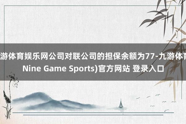 九游体育娱乐网公司对联公司的担保余额为77-九游体育(Nine Game Sports)官方网站 登录入口