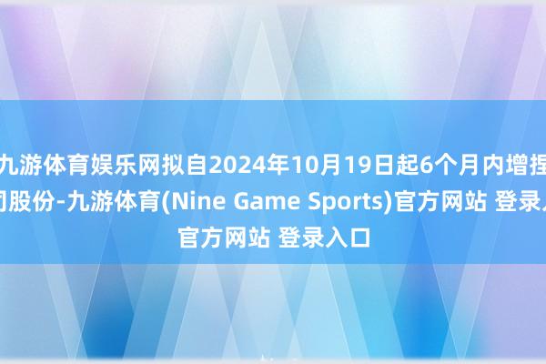 九游体育娱乐网拟自2024年10月19日起6个月内增捏公司股份-九游体育(Nine Game Sports)官方网站 登录入口