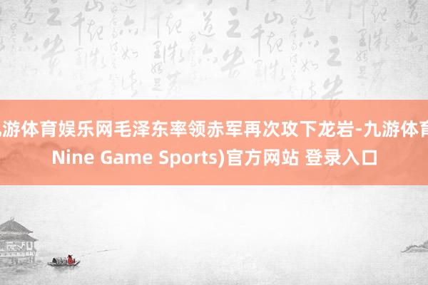 九游体育娱乐网毛泽东率领赤军再次攻下龙岩-九游体育(Nine Game Sports)官方网站 登录入口