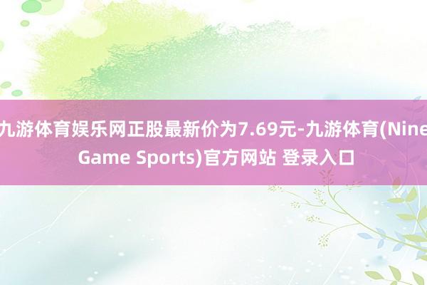 九游体育娱乐网正股最新价为7.69元-九游体育(Nine Game Sports)官方网站 登录入口