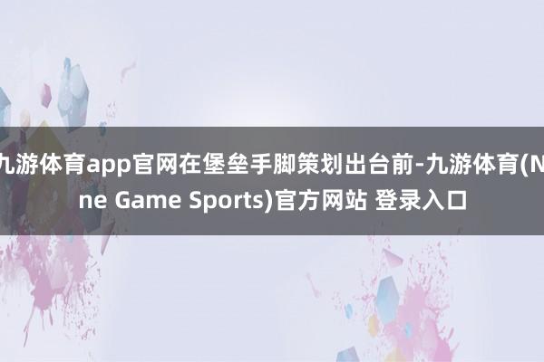 九游体育app官网在堡垒手脚策划出台前-九游体育(Nine Game Sports)官方网站 登录入口