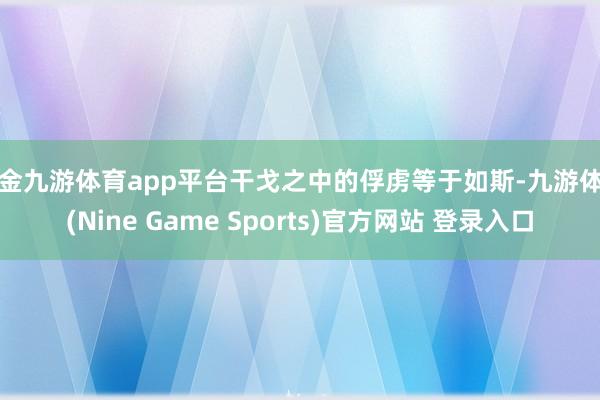 现金九游体育app平台干戈之中的俘虏等于如斯-九游体育(Nine Game Sports)官方网站 登录入口