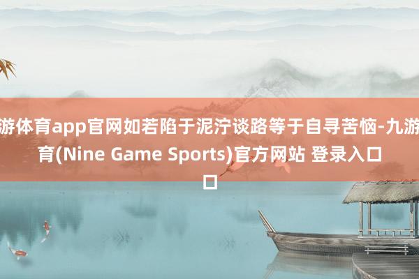 九游体育app官网如若陷于泥泞谈路等于自寻苦恼-九游体育(Nine Game Sports)官方网站 登录入口