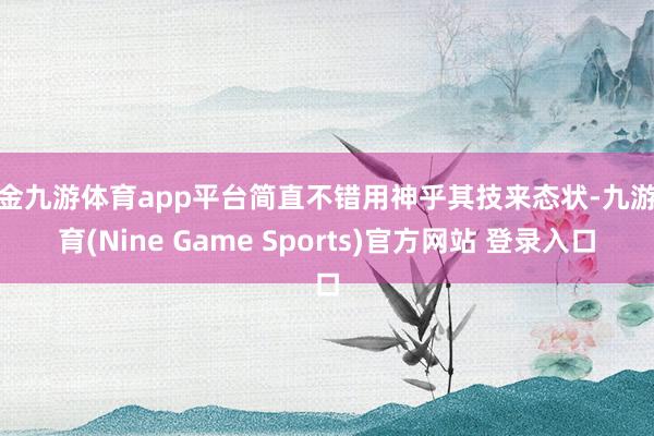 现金九游体育app平台简直不错用神乎其技来态状-九游体育(Nine Game Sports)官方网站 登录入口