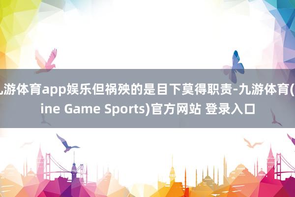 九游体育app娱乐但祸殃的是目下莫得职责-九游体育(Nine Game Sports)官方网站 登录入口