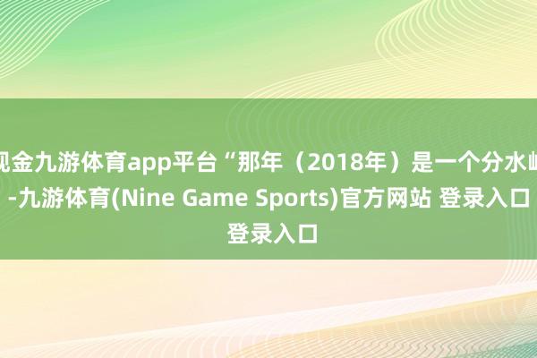 现金九游体育app平台“那年（2018年）是一个分水岭-九游体育(Nine Game Sports)官方网站 登录入口