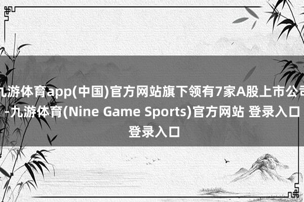 九游体育app(中国)官方网站旗下领有7家A股上市公司-九游体育(Nine Game Sports)官方网站 登录入口