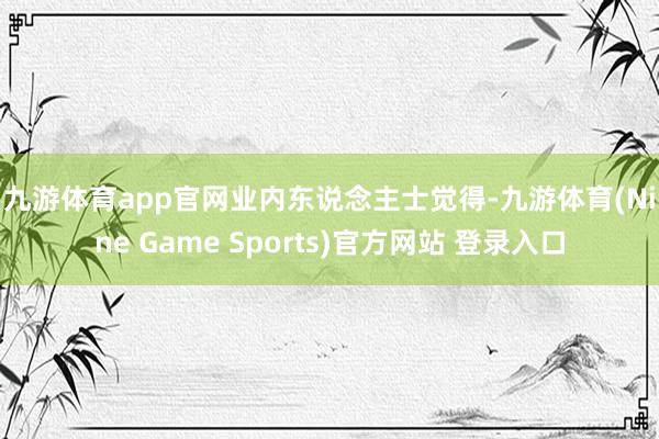 九游体育app官网　　业内东说念主士觉得-九游体育(Nine Game Sports)官方网站 登录入口