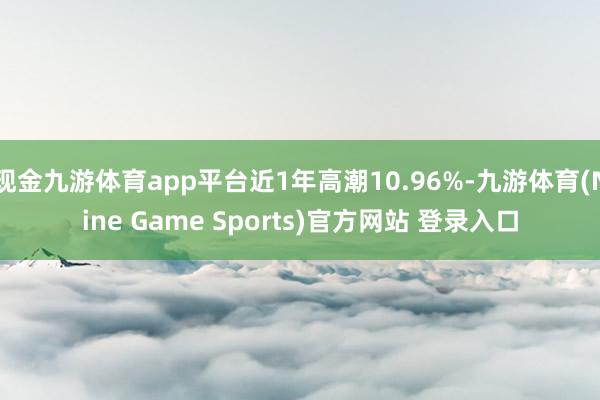 现金九游体育app平台近1年高潮10.96%-九游体育(Nine Game Sports)官方网站 登录入口