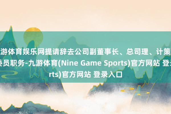 九游体育娱乐网提请辞去公司副董事长、总司理、计策委员会委员职务-九游体育(Nine Game Sports)官方网站 登录入口