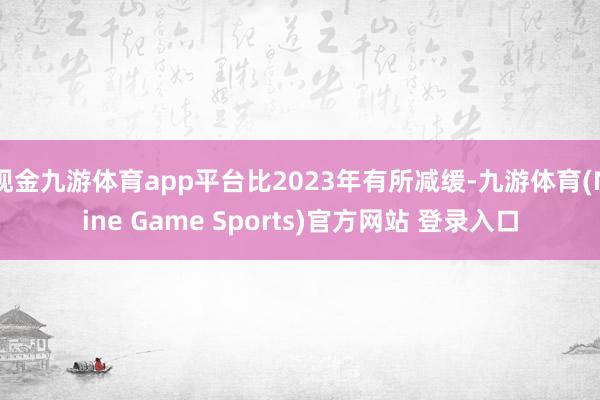 现金九游体育app平台比2023年有所减缓-九游体育(Nine Game Sports)官方网站 登录入口