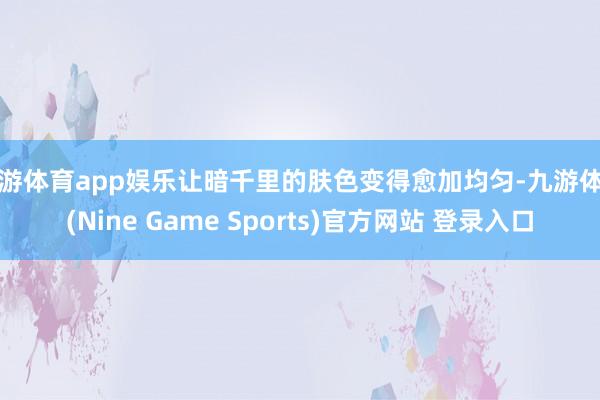 九游体育app娱乐让暗千里的肤色变得愈加均匀-九游体育(Nine Game Sports)官方网站 登录入口