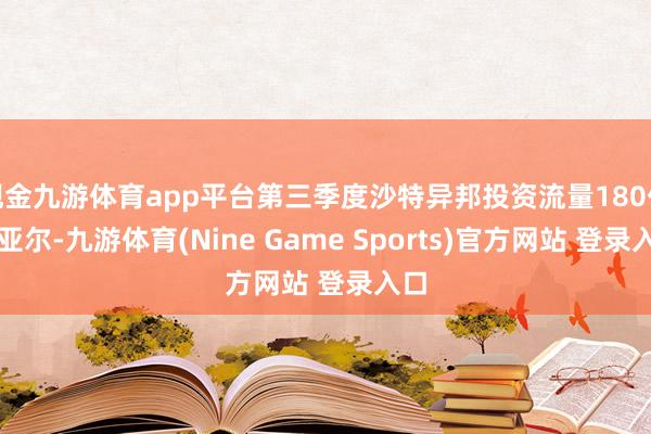 现金九游体育app平台第三季度沙特异邦投资流量180亿里亚尔-九游体育(Nine Game Sports)官方网站 登录入口