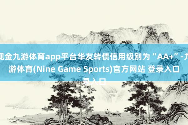 现金九游体育app平台华友转债信用级别为“AA+”-九游体育(Nine Game Sports)官方网站 登录入口