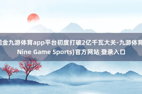 现金九游体育app平台初度打破2亿千瓦大关-九游体育(Nine Game Sports)官方网站 登录入口