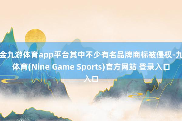 现金九游体育app平台其中不少有名品牌商标被侵权-九游体育(Nine Game Sports)官方网站 登录入口