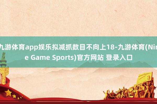 九游体育app娱乐拟减抓数目不向上18-九游体育(Nine Game Sports)官方网站 登录入口