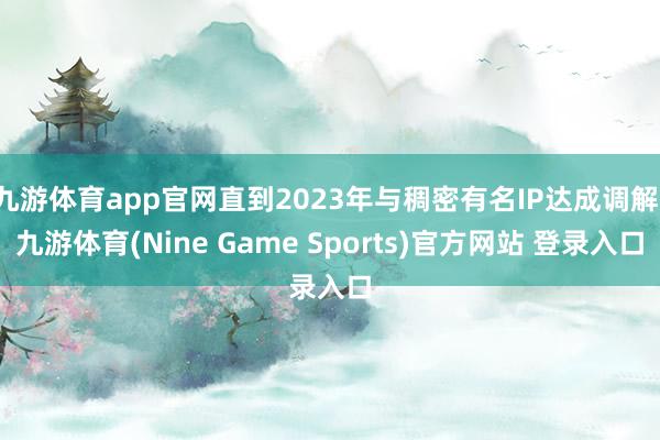 九游体育app官网直到2023年与稠密有名IP达成调解-九游体育(Nine Game Sports)官方网站 登录入口