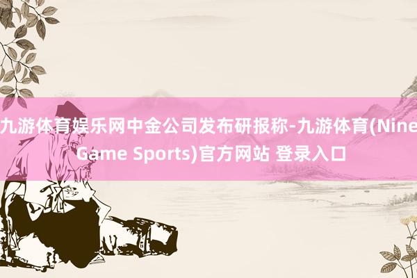 九游体育娱乐网　　中金公司发布研报称-九游体育(Nine Game Sports)官方网站 登录入口