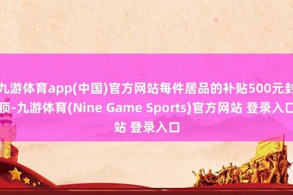 九游体育app(中国)官方网站每件居品的补贴500元封顶-九游体育(Nine Game Sports)官方网站 登录入口