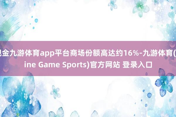 现金九游体育app平台商场份额高达约16%-九游体育(Nine Game Sports)官方网站 登录入口