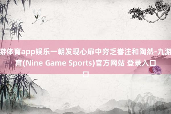 九游体育app娱乐一朝发现心扉中穷乏眷注和陶然-九游体育(Nine Game Sports)官方网站 登录入口