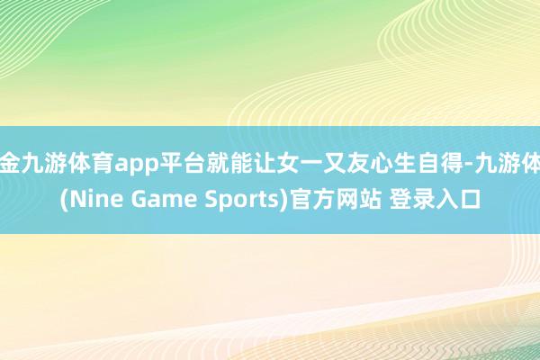 现金九游体育app平台就能让女一又友心生自得-九游体育(Nine Game Sports)官方网站 登录入口