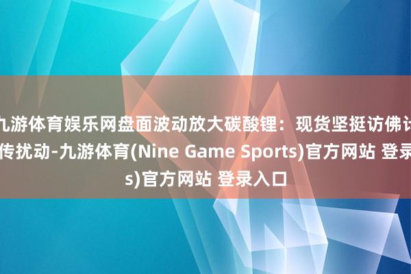 九游体育娱乐网盘面波动放大　　碳酸锂：现货坚挺访佛计策外传扰动-九游体育(Nine Game Sports)官方网站 登录入口