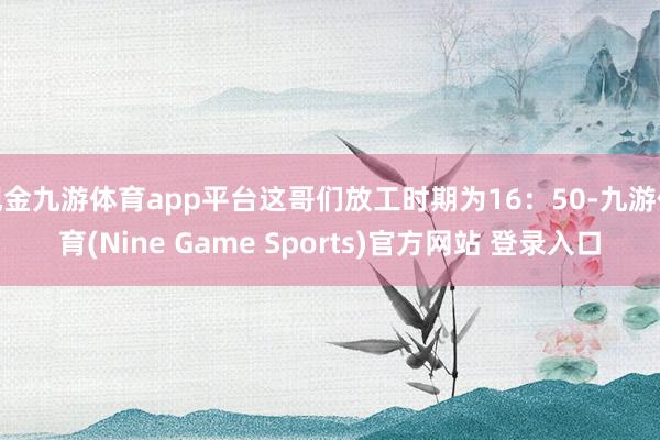 现金九游体育app平台这哥们放工时期为16：50-九游体育(Nine Game Sports)官方网站 登录入口