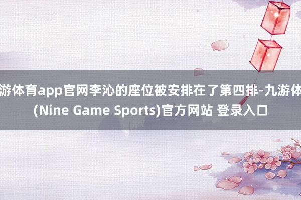 九游体育app官网李沁的座位被安排在了第四排-九游体育(Nine Game Sports)官方网站 登录入口