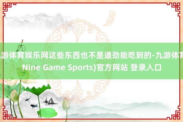 九游体育娱乐网这些东西也不是遒劲能吃到的-九游体育(Nine Game Sports)官方网站 登录入口