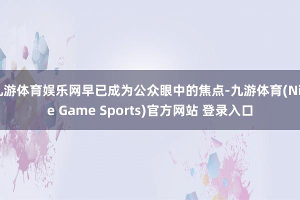 九游体育娱乐网早已成为公众眼中的焦点-九游体育(Nine Game Sports)官方网站 登录入口