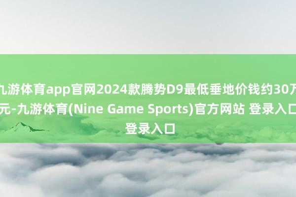 九游体育app官网2024款腾势D9最低垂地价钱约30万元-九游体育(Nine Game Sports)官方网站 登录入口