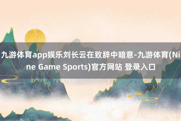 九游体育app娱乐　　刘长云在致辞中暗意-九游体育(Nine Game Sports)官方网站 登录入口