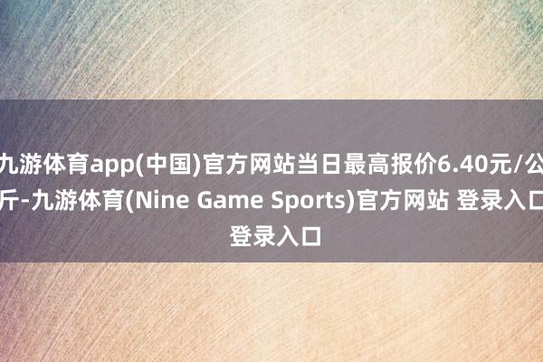 九游体育app(中国)官方网站当日最高报价6.40元/公斤-九游体育(Nine Game Sports)官方网站 登录入口