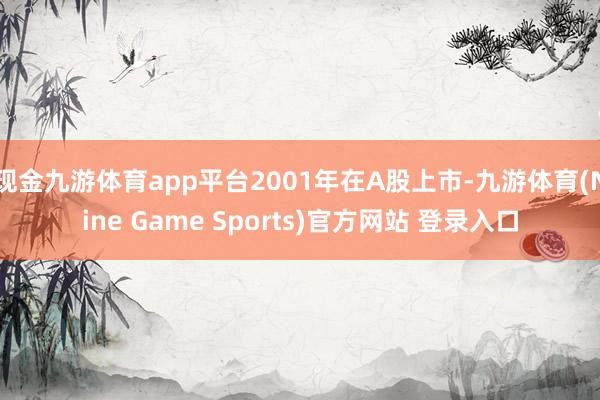 现金九游体育app平台2001年在A股上市-九游体育(Nine Game Sports)官方网站 登录入口