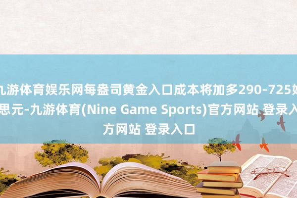 九游体育娱乐网每盎司黄金入口成本将加多290-725好意思元-九游体育(Nine Game Sports)官方网站 登录入口